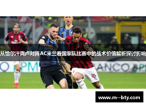 从恰尔汗奥卢对阵AC米兰看国家队比赛中的战术价值解析探讨影响