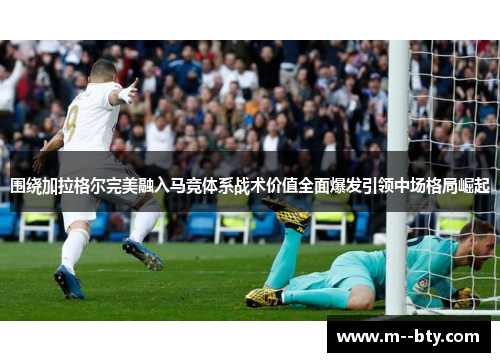 围绕加拉格尔完美融入马竞体系战术价值全面爆发引领中场格局崛起 围绕加拉格尔完美融入马竞体系战术价值全面爆发引领中场格局崛起