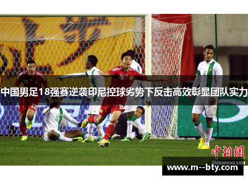 中国男足18强赛逆袭印尼控球劣势下反击高效彰显团队实力