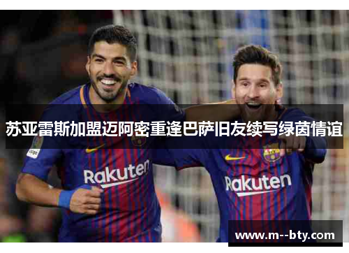 苏亚雷斯加盟迈阿密重逢巴萨旧友续写绿茵情谊 苏亚雷斯加盟迈阿密重逢巴萨旧友续写绿茵情谊