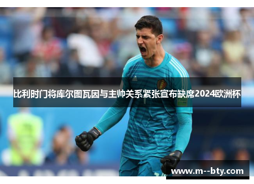 比利时门将库尔图瓦因与主帅关系紧张宣布缺席2024欧洲杯 比利时门将库尔图瓦因与主帅关系紧张宣布缺席2024欧洲杯